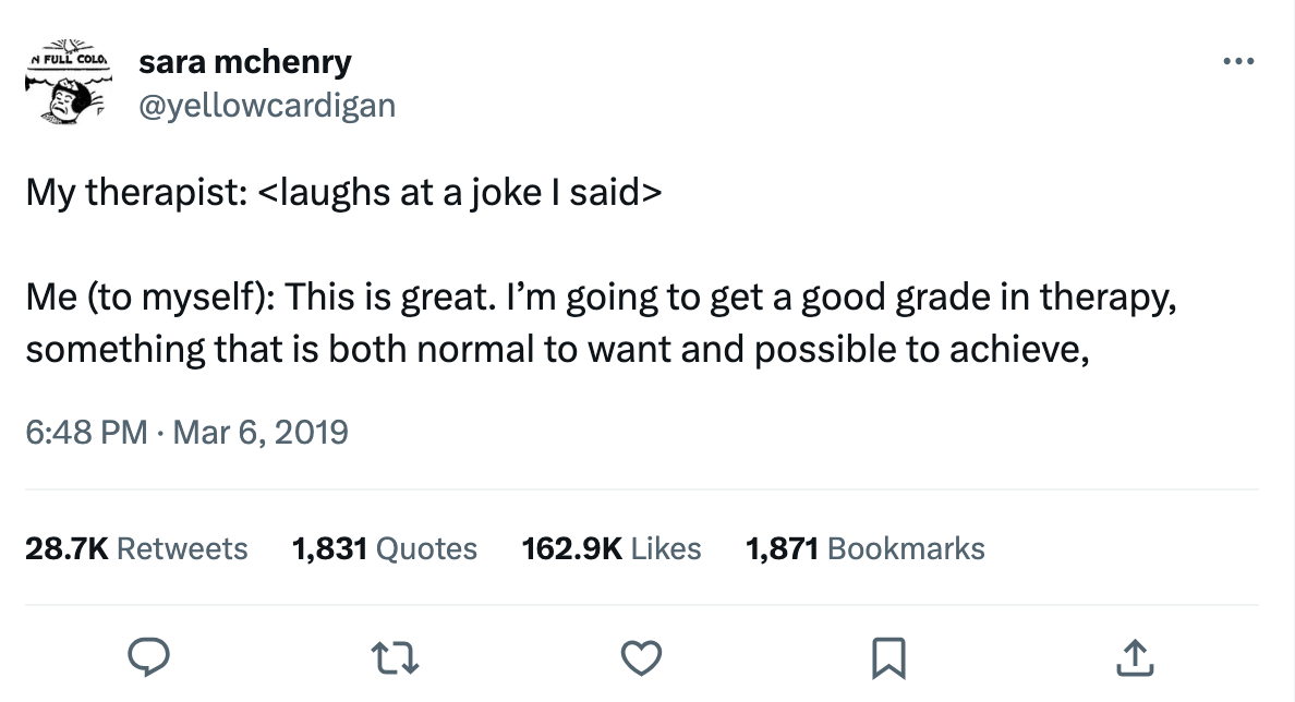 My therapist: <laughs at a joke I said>  Me (to myself): This is great. I’m going to get a good grade in therapy, something that is both normal to want and possible to achieve.