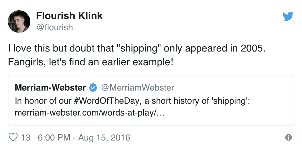  @merriamwebster tweets, “In honor of our #WordOfTheDay, a short history of ‘shipping’” (with a link to the article cited above). @flourish tweets back, “I love this but doubt that ‘shipping’ only appeared in 2005. Fangirls, let’s find an earlier example!” 