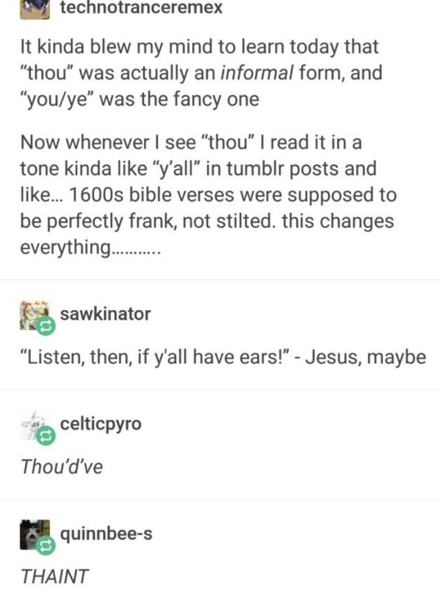  technotranceremex says, “It kinda blew my mind to learn today that ‘thou’ was actually an  informal  form, and ‘you/ye’ was the fancy one. Now whenever I see ‘thou’ I read it in a tone kinda like ‘y’all’ in tumblr posts and like… 1600s bible verses were supposed to be perfectly frank, not stilted. This changes everything………..  sawkinator replies, “‘Listen, then, if y’all have ears!’ -Jesus, maybe”  celticpyro replies, “ Thou’d’ve”   quinbee-s replies, “ THAINT”  
