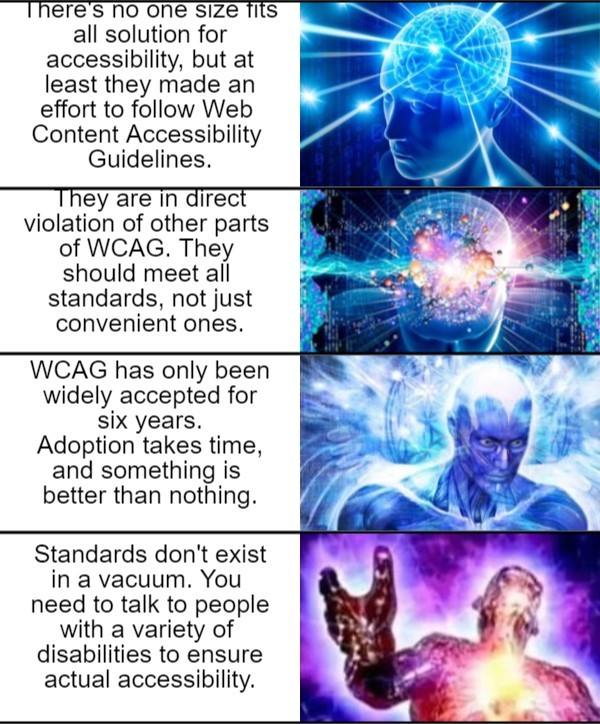  Galaxy brain meme with a continuing series of images.  Caption 5: There’s no one size fits all solution for accessibility, but at least they made an effort to follow Web Content Accessibility Guidelines.  Caption 6: They are in direct violation of other parts of WCAG. They should meet all standards, not just convenient ones.  Caption 7: WCAG has only been widely accepted for six years. Adoption takes time, and something is better than nothing.  Caption 8: Standards don’t exist in a vacuum. You need to talk to people with a variety of disabilities to ensure actual accessibility. 