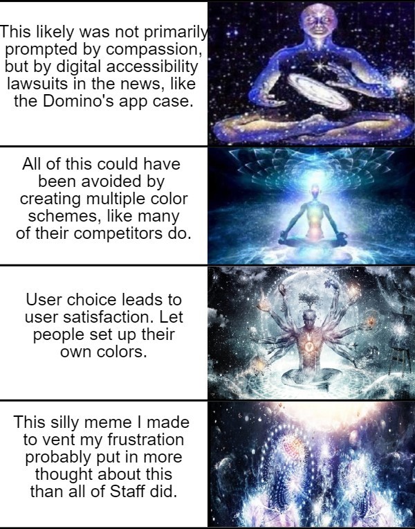  Galaxy brain meme with a continuing series of images.  Caption 9: This likely was not primarily prompted by compassion, but by digital accessibility lawsuits in the news, like the Domino’s app case.  Caption 10: All of this could have been avoided by creating multiple color schemes, like many of their competitors do.  Caption 11: User choice leads to user satisfaction. Let people set up their own colors.  Caption 12: This silly meme I made to vent my frustration probably put in more thought about this than all of Staff did. 