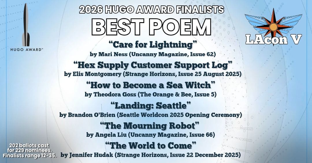 2026 Hugo Award Finalists--Best Poem: "Care for Lightning" by Mari Ness (Uncanny Magazine, Issue 62); "Hex Supply Customer Support Log" by Elis Montgomery (Strange Horizons, Issue 25 August 2025); "How to become a Sea Witch" by Theodora Goss (The Orange & Bee, Issue 5); "Landing: Seattle" by Brandon O'Brien (Seattle Worldcon 2025 Opening Ceremony); "The Mourning Robot" by Angela Liu (Uncanny Magazine, Issue 66); "The World to Come" by Jennifer Hudak (Strange Horizons, Issue 22 December 2025)