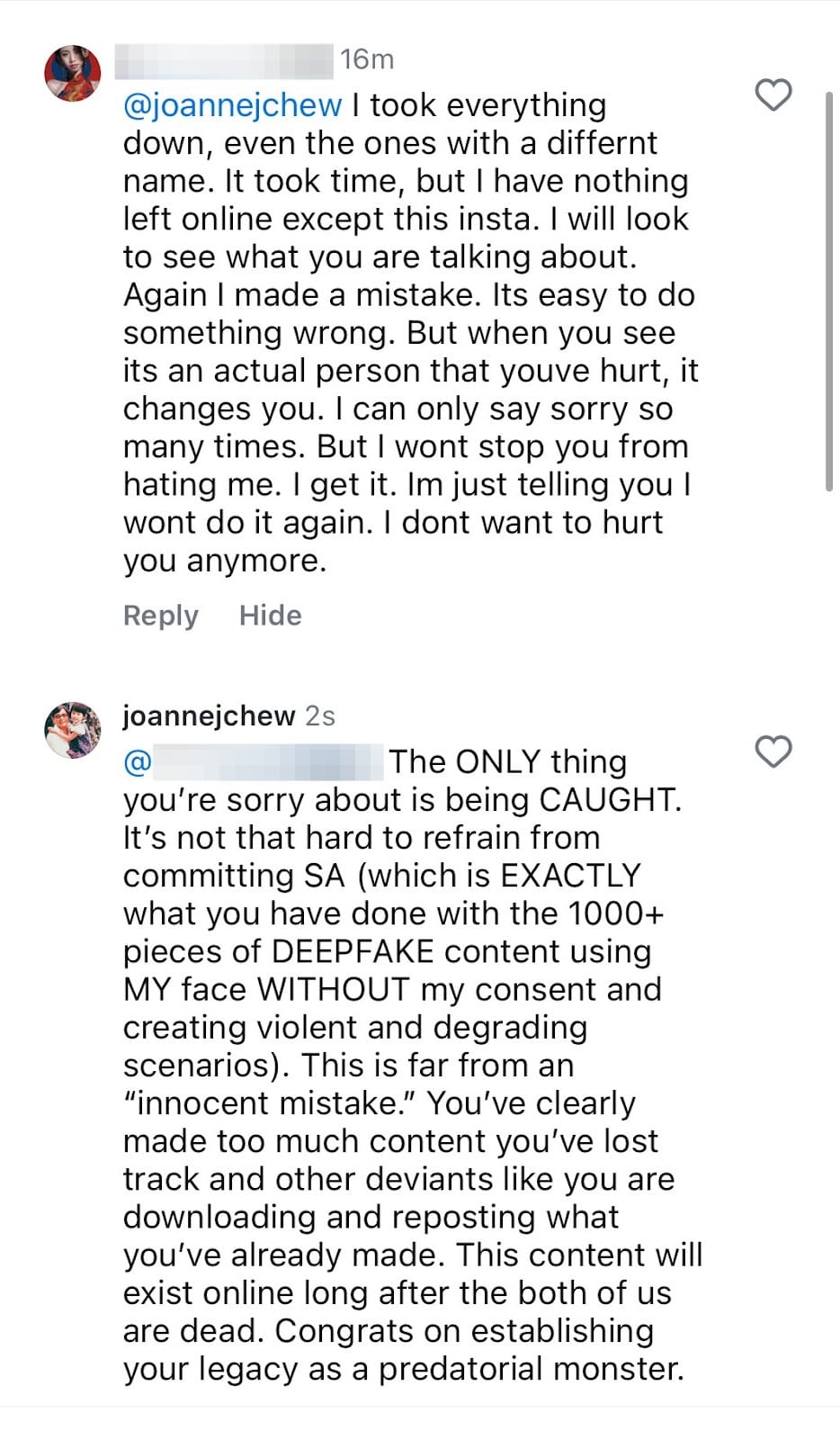 @joannejchew I took everything down, even the ones with a differnt name. It took time, but I have nothing left online except this insta. I will look to see what you are talking about. Again I made a mistake. Its easy to do something wrong. But when you see its an actual person that youve hurt, it changes you. I can only say sorry so many times. But I wont stop you from hating me. I get it. Im just telling you I wont do it again. I dont want to hurt you anymore.  Reply  Hide  joannejchew  2s  @  The ONLY thing you're sorry about is being CAUGHT. It's not that hard to refrain from committing SA (which is EXACTLY what you have done with the 1000+ pieces of DEEPFAKE content using MY face WITHOUT my consent and creating violent and degrading scenarios). This is far from an "innocent mistake." You've clearly made too much content you've lost track and other deviants like you are downloading and reposting what you've already made. This content will exist online long after the both of us are dead. Congrats on establishing your legacy as a predatorial monster
