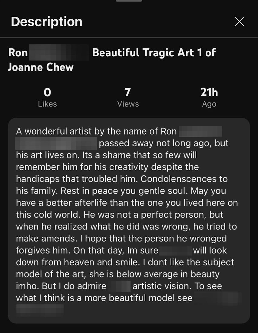 Screenshot from Youtube: A wonderful artist by the name of Ron passed away not long ago, but his art lives on. Its a shame that so few will remember him for his creativity despite the handicaps that troubled him. Condolenscences to his family. Rest in peace you gentle soul. May you have a better afterlife than the one you lived here on this cold world. He was not a perfect person, but when he realized what he did was wrong, he tried to make amends. I hope that the person he wronged forgives him. On that day, Im sure will look down from heaven and smile. I dont like the subject model of the art, she is below average in beauty imho. But I do admire what I think is a more beautiful model see 