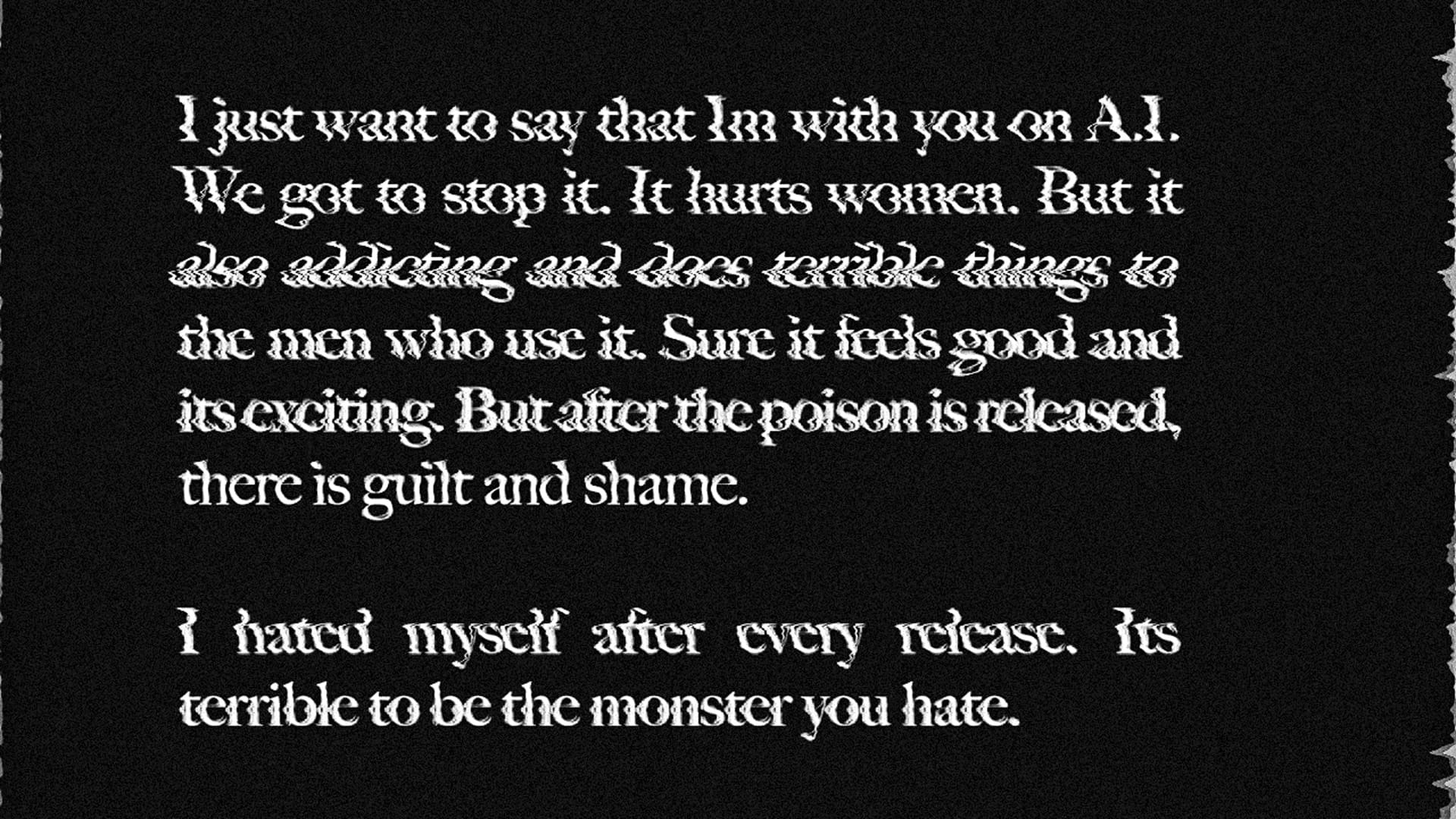  “I just want to say that Im with you on A.I. We got to stop it. It hurts women. But it also addicting and does terrible things to the men who use it. Sure it feels good and its exciting. But after the poison is released, there is guilt and shame. I hated myself after every release. Its terrible to be the monster you hate.”&nbsp;