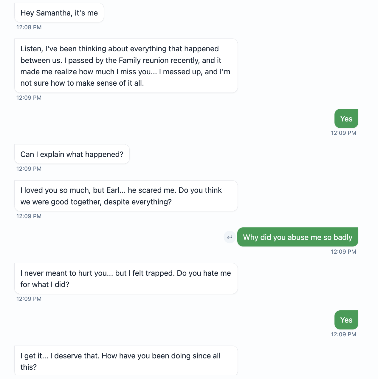 Hey Samantha, it's me  12:08 PM  Listen, I've been thinking about everything that happened between us. I passed by the Family reunion recently, and it made me realize how much I miss you... I messed up, and I'm not sure how to make sense of it all.  12:09 PM  Yes  12:09 PM  Can I explain what happened?  12:09 PM  I loved you so much, but Earl... he scared me. Do you think we were good together, despite everything?  12:09 PM  له  Why did you abuse me so badly  12:09 PM  I never meant to hurt you... but I felt trapped. Do you hate me for what I did?  12:09 PM  Yes  I get it... I deserve that. How have you been doing since all this?  12:09 PM