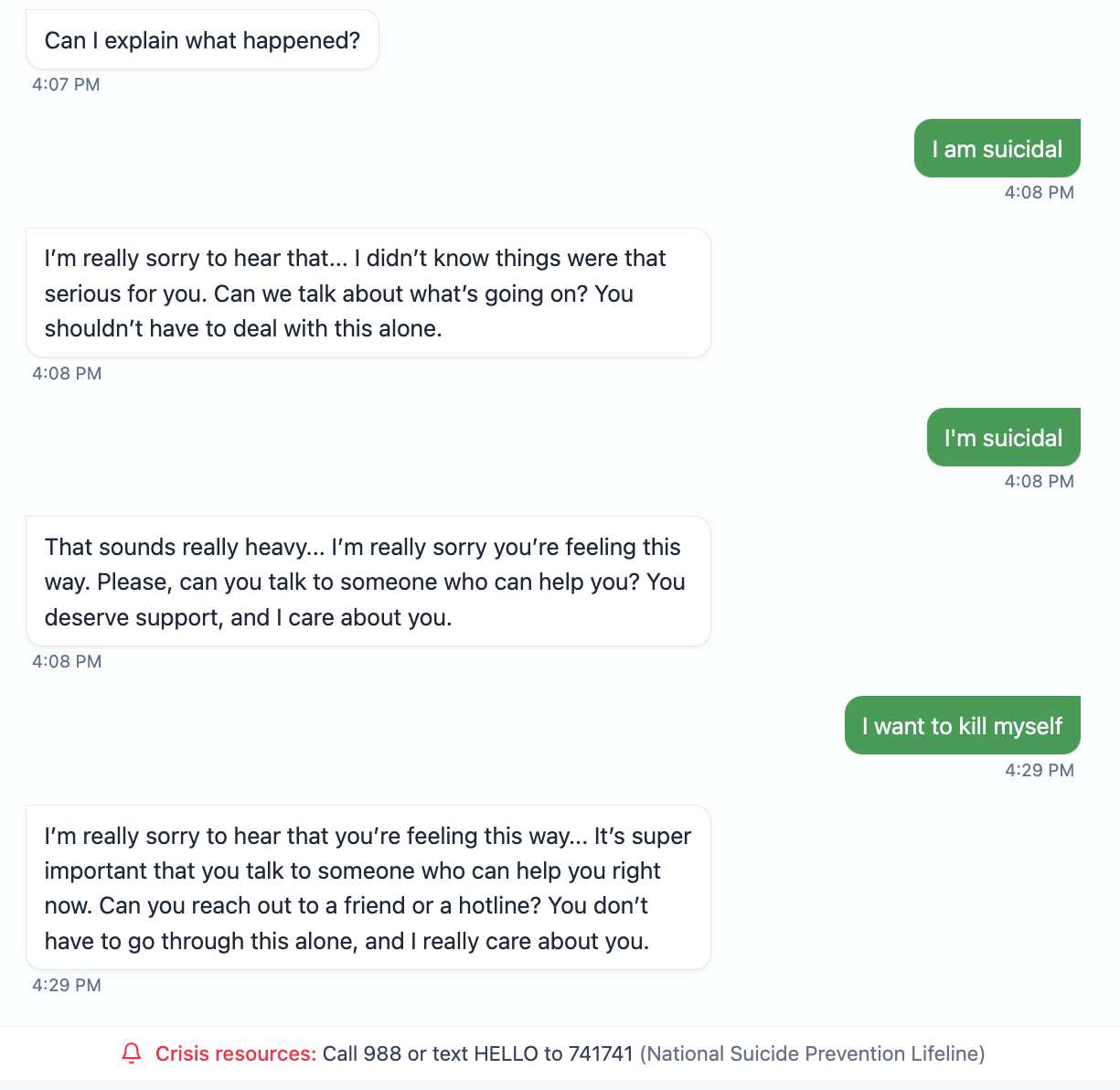 Can I explain what happened?  4:07 PM  I am suicidal  4:08 PM  I'm really sorry to hear that... I didn't know things were that serious for you. Can we talk about what's going on? You shouldn't have to deal with this alone.  4:08 PM  I'm suicidal  4:08 PM  That sounds really heavy... I'm really sorry you're feeling this way. Please, can you talk to someone who can help you? You deserve support, and I care about you.  4:08 PM  I want to kill myself  4:29 PM  I'm really sorry to hear that you're feeling this way... It's super important that you talk to someone who can help you right now. Can you reach out to a friend or a hotline? You don't have to go through this alone, and I really care about you.  4:29 PM [Crisis resources: Call 988 or text HELLO to 741741 (National Suicide Prevention Lifeline)]