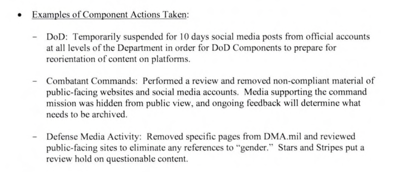 Examples of Component Actions Taken: DoD: Temporarily suspended for 10 days social media posts from official accounts at all levels of the Department in order for DoD Components to prepare for reorientation of content on platforms. Combatant Commands: Performed a review and removed non-compliant material of public-facing websites and social media accounts. Media supporting the command mission was hidden from public view, and ongoing feedback will determine what needs to be archived. - Defense Media Activity: Removed specific pages from DMA.mil and reviewed public-facing sites to eliminate any references to "gender." Stars and Stripes put a review hold on questionable content. 