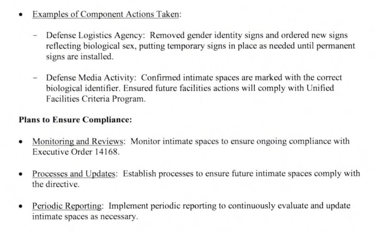 Examples of Component Actions Taken: Defense Logistics Agency: Removed gender identity signs and ordered new signs reflecting biological sex, putting temporary signs in place as needed until permanent signs are installed. Defense Media Activity: Confirmed intimate spaces are marked with the correct biological identifier. Ensured future facilities actions will comply with Unified Facilities Criteria Program. Plans to Ensure Compliance: • Monitoring and Reviews: Monitor intimate spaces to ensure ongoing compliance with Executive Order 14168. • Processes and Updates: Establish processes to ensure future intimate spaces comply with the directive. • Periodic Reporting: Implement periodic reporting to continuously evaluate and update intimate spaces as necessary. 