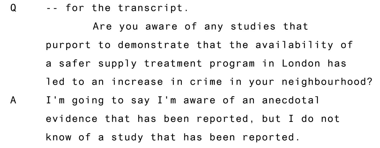 Question, for the transcript are you aware of any studies that report to demonstrate that the provision of a safe supply treatment lead to an increase in crime in any neighborhood? Answer, I'm going to say I'm aware of an anecdotal evidence that has been reported, but I do not know if a study that has been reported