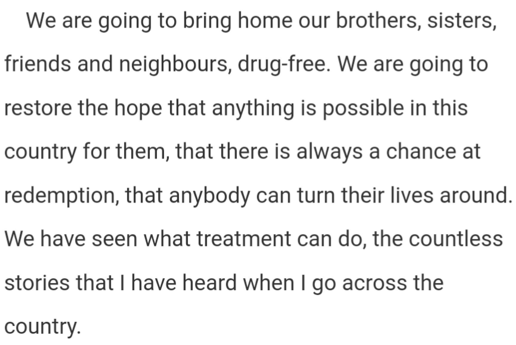 We are going to bring home our brothers, sisters, friends and neighbours, drug-free. We are going to restore the hope that anything is possible in this country for them, that there is always a chance at redemption, that anybody can turn their lives around. We have seen what treatment can do, the countless stories that I have heard when I go across the country.