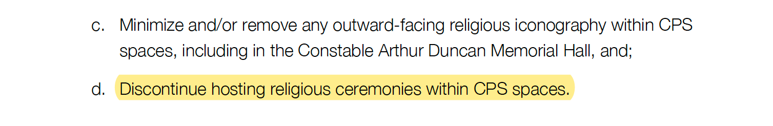 c. Minimize and/or remove any outward-facing religious iconography within CPS spaces, including in the Constable Arthur Duncan Memorial Hall, and; d. Discontinue hosting religious ceremonies within CPS spaces.