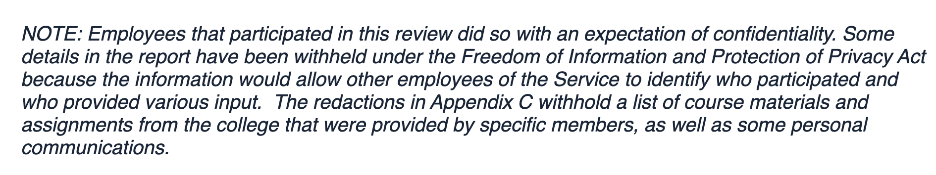 NOTE: Employees that participated in this review did so with an expectation of confidentiality. Some details in the report have been withheld under the Freedom of Information and Protection of Privacy Act because the information would allow other employees of the Service to identify who participated and who provided various input.  The redactions in Appendix C withhold a list of course materials and assignments from the college that were provided by specific members, as well as some personal communications.