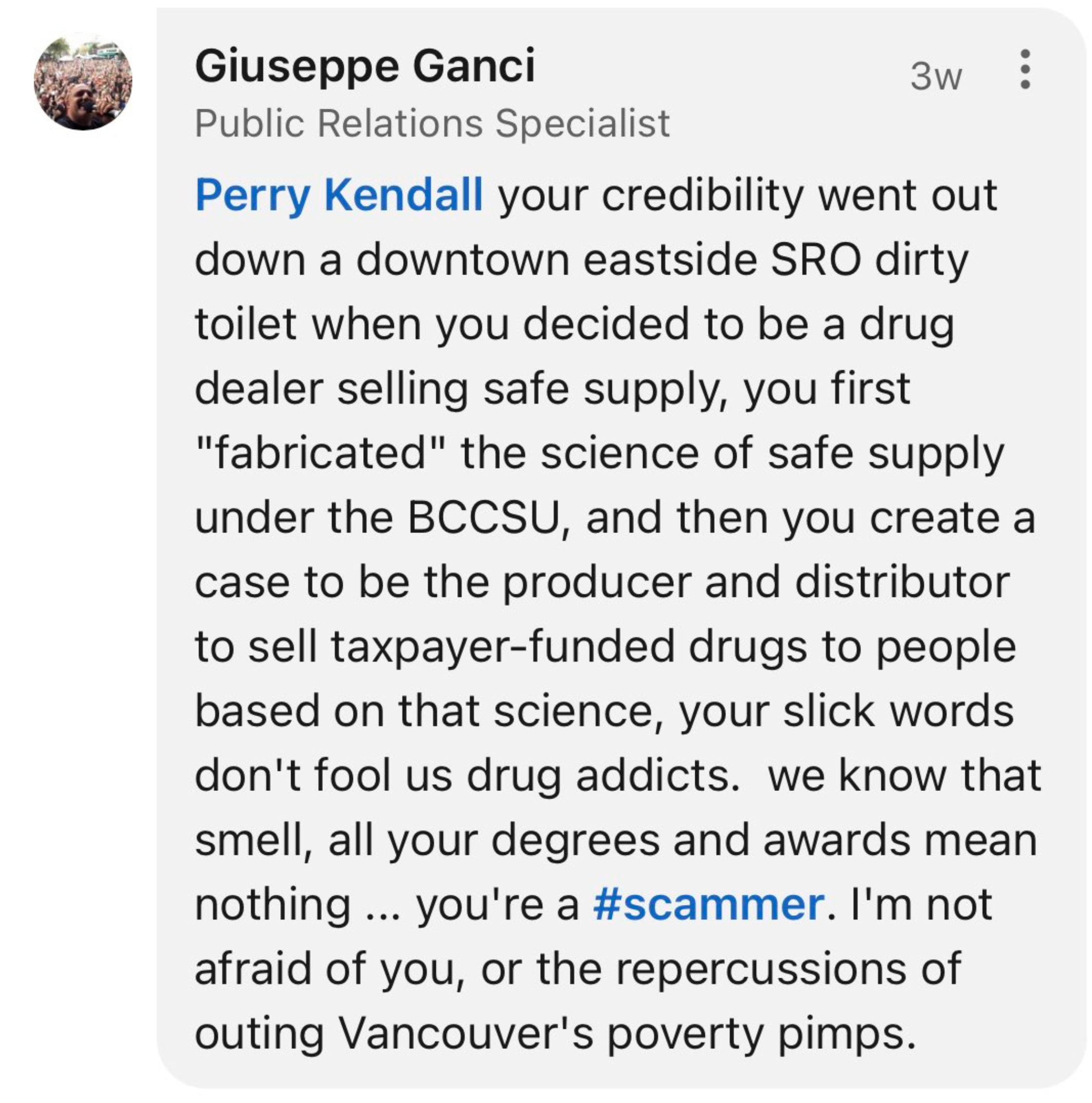 Perry Kendall your credibility went down a downtown eastside dirty toilet when you decided to be a drug dealer selling safe supply, you first "fabricated" the science of safe supply under the BCCSU, and then you create a case to be the producer and distributor to sell taxpayer-funded drugs to people based on that science, your slick words don't fool us drug addicts. we know that smell, as your degrees and awards mean nothing. you're a scammer. I'm not afraid of you, or the repercussions of outing Vancouver's poverty pimps. -LinkedIn reply by Giuseppe Ganci to Perry Kendall