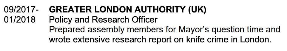 GREATER LONDON AUTHORITY (UK) Policy and Research Officer Prepared assembly members for Mayor’s question time and wrote extensive research report on knife crime in London.
