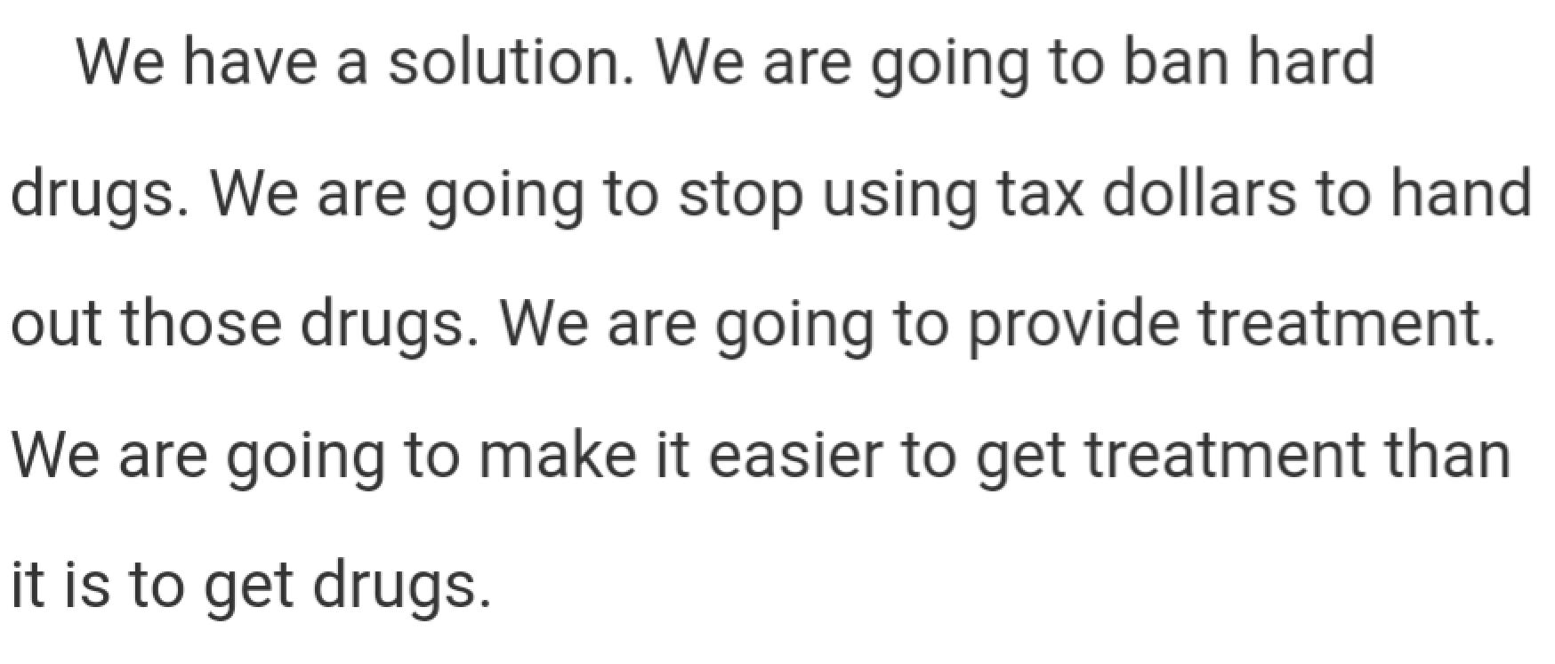 We have a solution. We are going to ban hard drugs. We are going to stop using tax dollars to hand out those drugs. We are going to provide treatment. We are going to make it easier to get treatment than it is to get drugs.
