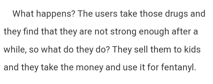 What happens? The users take those drugs and they find that they are not strong enough after a while, so what do they do? They sell them to kids and they take the money and use it for fentanyl.