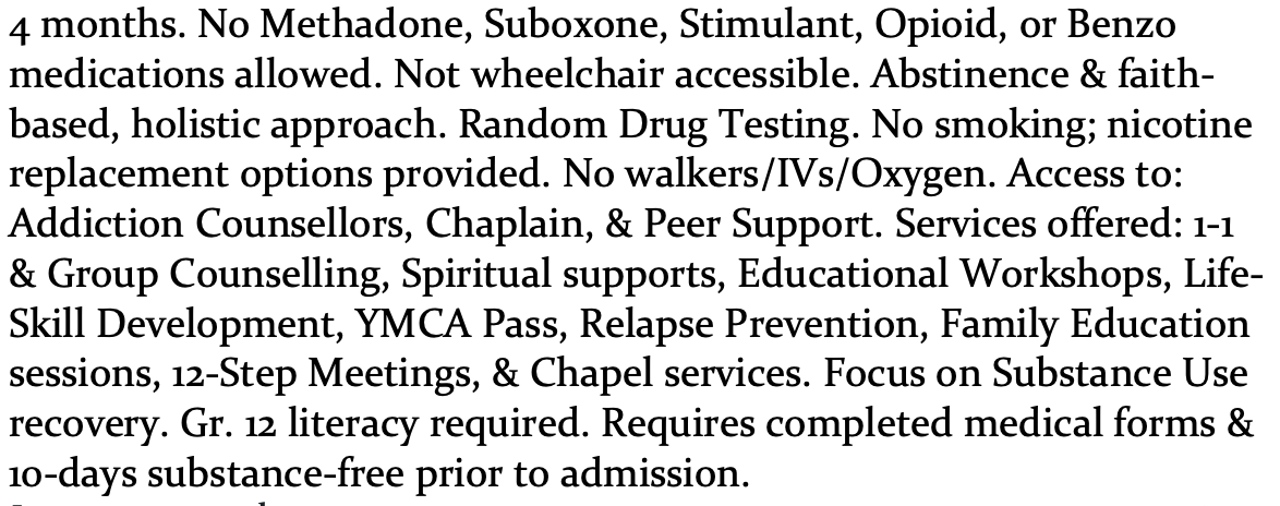 4 months. No Methadone, Suboxone, Stimulant, Opioid, or Benzo medications allowed. Not wheelchair accessible. Abstinence & faith- based, holistic approach. Random Drug Testing. No smoking; nicotine replacement options provided. No walkers/IVs/Oxygen. Access to: Addiction Counsellors, Chaplain, & Peer Support. Services offered: 1-1 & Group Counselling, Spiritual supports, Educational Workshops, Life- Skill Development, YMCA Pass, Relapse Prevention, Family Education sessions, 12-Step Meetings, & Chapel services. Focus on Substance Use recovery. Gr. 12 literacy required. Requires completed medical forms & 10-days substance-free prior to admission.