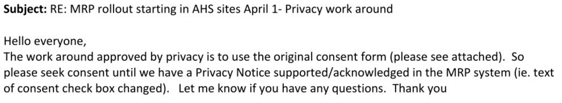 Subject: RE: MRP rollout starting in AHS sites April 1- Privacy work around Hello everyone, The work around approved by privacy is to use the original consent form (please see attached). So please seek consent until we have a Privacy Notice supported/acknowledged in the MRP system (ie. text of consent check box changed). Let me know if you have any questions. Thank you