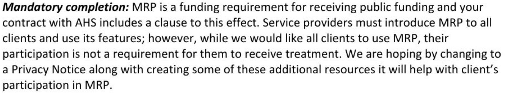 Mandatory completion: MRP is a funding requirement for receiving public funding and your contract with AHS includes a clause to this effect. Service providers must introduce MRP to all clients and use its features; however, while we would like all clients to use MRP, their participation is not a requirement for them to receive treatment. We are hoping by changing to a Privacy Notice along with creating some of these additional resources it will help with client's participation in MRP. 