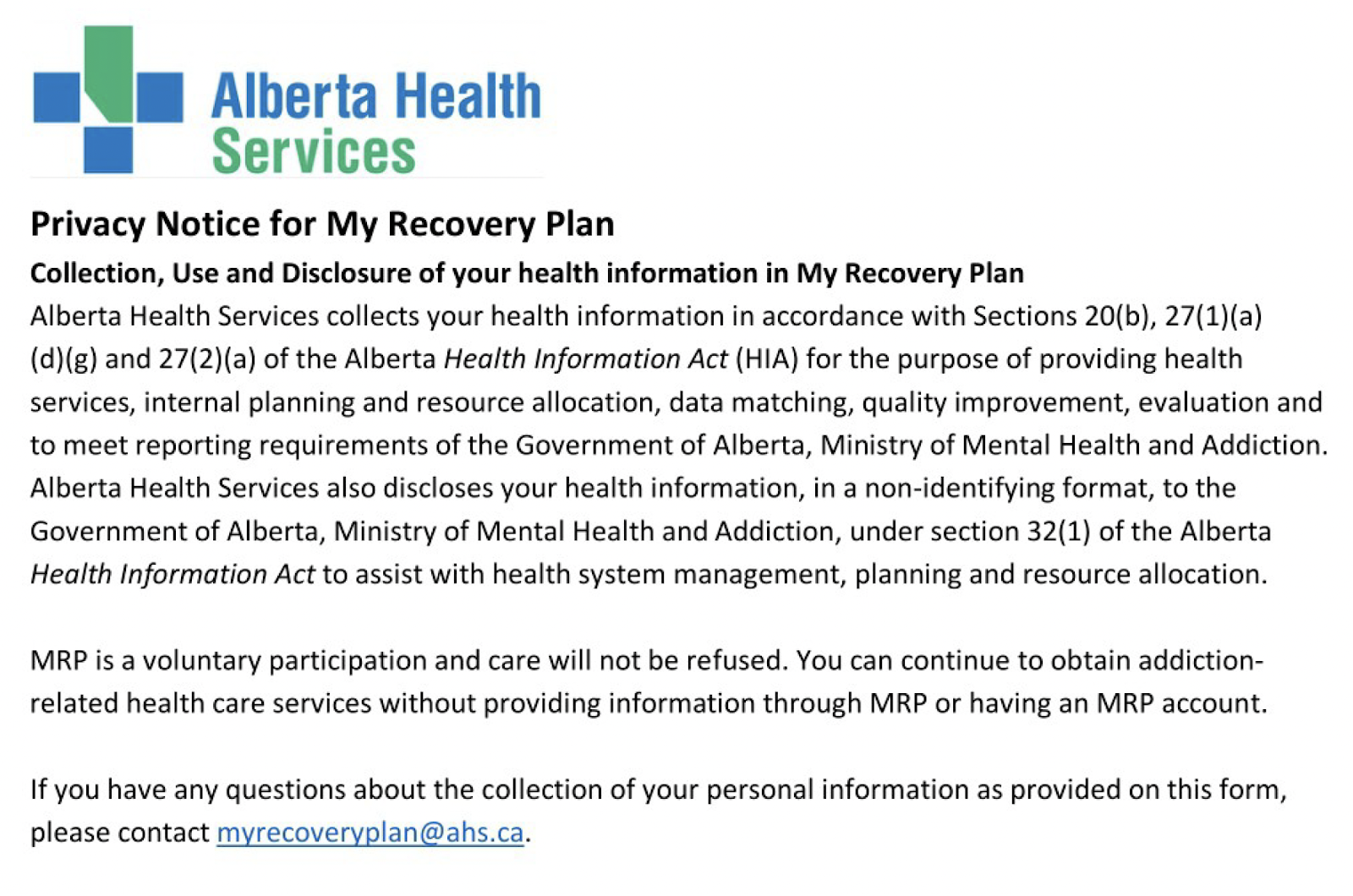Alberta Health Services Privacy Notice for My Recovery Plan. Reads as follows: Collection, Use and Disclosure of your health information in My Recovery Plan Alberta Health Services collects your health information in accordance with Sections 20(b), 27(1)(a) (d)(g) and 27(2)(a) of the Alberta Health Information Act (HIA) for the purpose of providing health services, internal planning and resource allocation, data matching, quality improvement, evaluation and to meet reporting requirements of the Government of Alberta, Ministry of Mental Health and Addiction. Alberta Health Services also discloses your health information, in a non-identifying format, to the Government of Alberta, Ministry of Mental Health and Addiction, under section 32(1) of the Alberta Health Information Act to assist with health system management, planning and resource allocation. MRP is a voluntary participation and care will not be refused. You can continue to obtain addictionrelated health care services without providing information through MRP or having an MRP account. If you have any questions about the collection of your personal information as provided on this form, please contact myrecoveryplan@ahs.ca. 