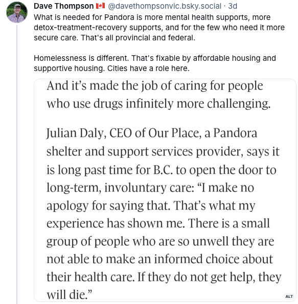Dave Thompson's post on Bluesky, reading "What is needed for Pandora is more mental health supports, more detox-treatment-recovery supports, and for the few who need it more secure care. That's all provincial and federal.  Homelessness is different. That's fixable by affordable housing and supportive housing. Cities have a role here." He then screen-shots a quote from the Globe story by Julian Daly, which reads "And it’s made the job of caring for people who use drugs infinitely more challenging.  Julian Daly, CEO of Our Place, a Pandora shelter and support services provider, says it is long past time for B.C. to open the door to long-term, involuntary care: “I make no apology for saying that. That’s what my experience has shown me. There is a small group of people who are so unwell they are not able to make an informed choice about their health care. If they do not get help, they will die.”