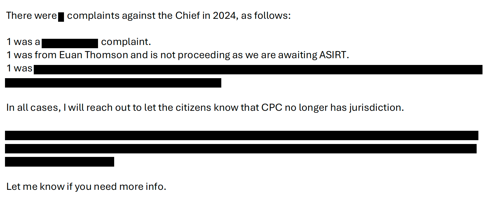 There were [REDACTED] complaints against the Chief in 2024, as follows: 1 was a [REDACTED] complaint. 1 was from Euan Thomson and is not proceeding as we are awaiting ASIRT. 1 was [REDACTED PARAGRAPH]. In all cases, I will reach out to let the citizens know that CPC no longer has jurisdiction. [REDACTED PARAGRAPH]. Let me know if you need more info.