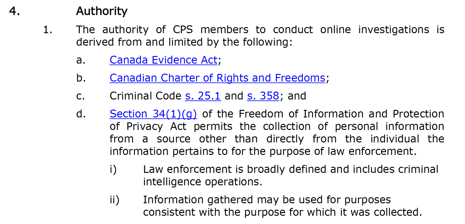 The authority of CPS members to conduct online investigations is derived from and limited by the Canada Evidence Act, Canadian Charter of Rights and Freedoms, Criminal Code s. 25.1 and s. 358 and Section 34(1)(g) of the Freedom of Information and Protection of Privacy Act. According to the CPS policy, the latter “permits the collection of personal information from a source other than directly from the individual the information pertains to for the purpose of law enforcement. Law enforcement is broadly defined and includes criminal intelligence operations. Information gathered may be used for purposes consistent with the purpose for which it was collected.