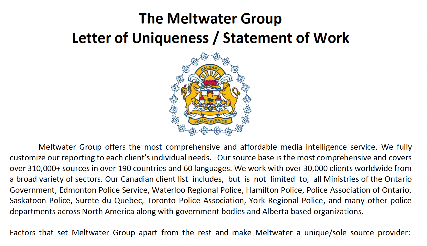 The meltwater group letter of uniqueness/statement of work. A Calgary police service code of arms. Meltwater group offers the most comprehensive and affordable media intelligence service. We fully customize our report to each clients individual needs. Our source based is the most comprehensive and covers over 310,000+ sources in over 190 countries and 60 languages. We work with over 30,000 clients worldwide from a broad variety of sectors. Our Canadian client list includes, but is not limited to, all ministries of the Ontario government, Edmonton police service, Waterloo regional police, Hamilton police, police Association of Ontario, Saskatoon police, Surete du Quebec, Toronto police Association, York regional police, and many other police departments across North America, along with government bodies, and Alberta based organizations. Factors that set meltwater group apart from the rest, and make meltwater a unique/sole-source provider: