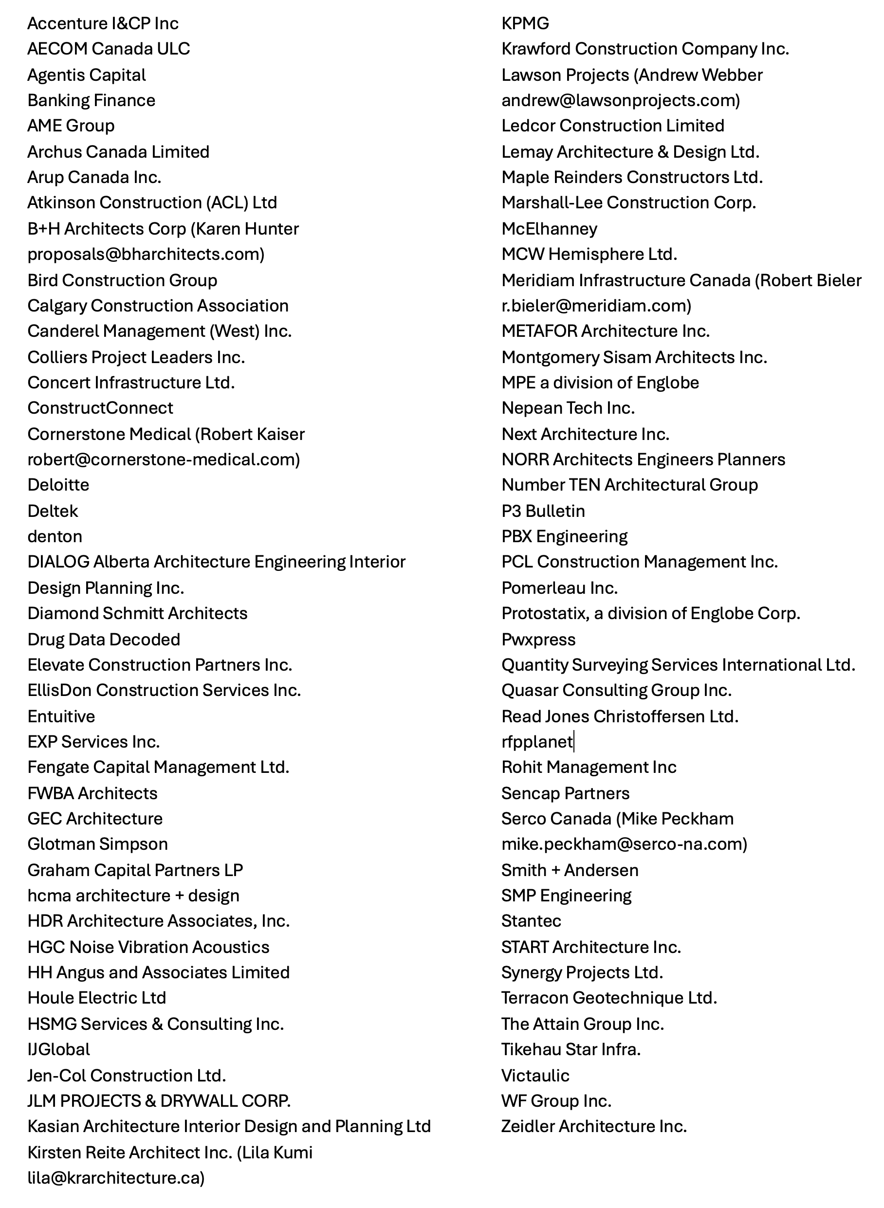 Accenture I&CP Inc AECOM Canada ULC Agentis Capital Banking Finance AME Group Archus Canada Limited Arup Canada Inc. Atkinson Construction (ACL) Ltd B+H Architects Corp (Karen Hunter proposals@bharchitects.com) Bird Construction Group Calgary Construction Association Canderel Management (West) Inc. Colliers Project Leaders Inc. Concert Infrastructure Ltd. ConstructConnect Cornerstone Medical (Robert Kaiser robert@cornerstone-medical.com) Deloitte Deltek denton DIALOG Alberta Architecture Engineering Interior Design Planning Inc. Diamond Schmitt Architects Drug Data Decoded Elevate Construction Partners Inc. EllisDon Construction Services Inc. Entuitive EXP Services Inc. Fengate Capital Management Ltd. FWBA Architects GEC Architecture Glotman Simpson Graham Capital Partners LP hcma architecture + design HDR Architecture Associates, Inc. HGC Noise Vibration Acoustics HH Angus and Associates Limited Houle Electric Ltd HSMG Services & Consulting Inc. IJGlobal Jen-Col Construction Ltd. JLM PROJECTS & DRYWALL CORP. Kasian Architecture Interior Design and Planning Ltd Kirsten Reite Architect Inc. (Lila Kumi lila@krarchitecture.ca) KPMG Krawford Construction Company Inc. Lawson Projects (Andrew Webber andrew@lawsonprojects.com) Ledcor Construction Limited Lemay Architecture & Design Ltd. Maple Reinders Constructors Ltd. Marshall-Lee Construction Corp. McElhanney MCW Hemisphere Ltd. Meridiam Infrastructure Canada (Robert Bieler r.bieler@meridiam.com) METAFOR Architecture Inc. Montgomery Sisam Architects Inc. MPE a division of Englobe Nepean Tech Inc. Next Architecture Inc. NORR Architects Engineers Planners Number TEN Architectural Group P3 Bulletin PBX Engineering PCL Construction Management Inc. Pomerleau Inc. Protostatix, a division of Englobe Corp. Pwxpress Quantity Surveying Services International Ltd. Quasar Consulting Group Inc. Read Jones Christoffersen Ltd. rfpplanet Rohit Management Inc Sencap Partners Serco Canada (Mike Peckham mike.peckham@serco-na.com) Smith + Andersen SMP Engineering Stantec START Architecture Inc. Synergy Projects Ltd. Terracon Geotechnique Ltd. The Attain Group Inc. Tikehau Star Infra. Victaulic WF Group Inc. Zeidler Architecture Inc.