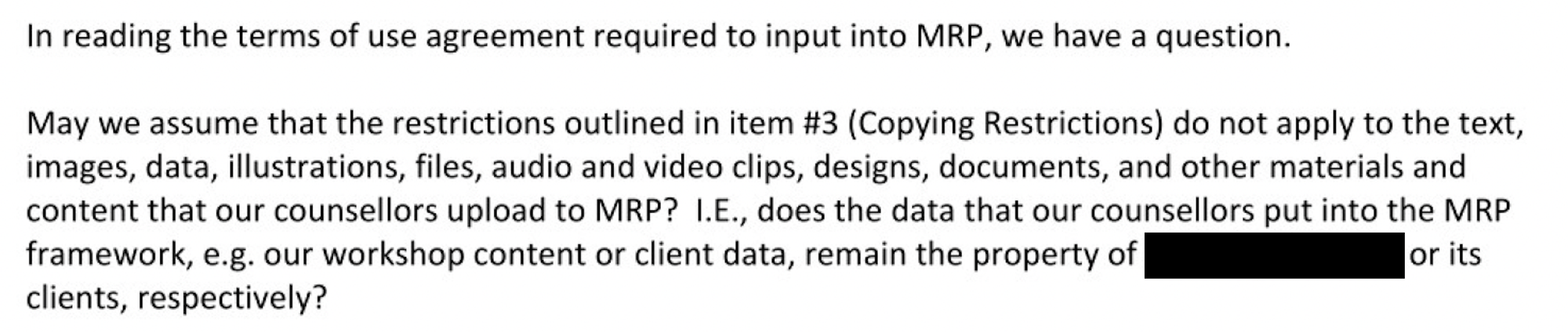 In reading the terms of use agreement required to input into MRP, we have a question. May we assume that the restrictions outlined in item #3 (Copying Restrictions) do not apply to the text, images, data, illustrations, files, audio and video clips, designs, documents, and other materials and content that our counsellors upload to MRP? I.E., does the data that our counsellors put into the MRP framework, e.g. our workshop content or client data, remain the property of [redacted] or its clients, respectively?
