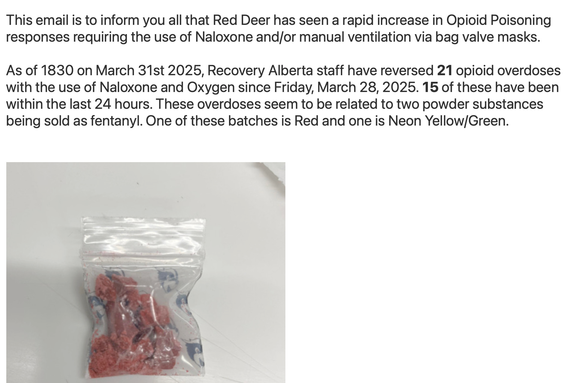 This email is to inform you all that Red Deer has seen a rapid increase in Opioid Poisoning responses requiring the use of Naloxone and/or manual ventilation via bag valve masks.   As of 1830 on March 31st 2025, Recovery Alberta staff have reversed 21 opioid overdoses with the use of Naloxone and Oxygen since Friday, March 28, 2025. 15 of these have been within the last 24 hours. These overdoses seem to be related to two powder substances being sold as fentanyl. One of these batches is Red and one is Neon Yellow/Green.  Photo: small zip-locked bag of red crystalline substance