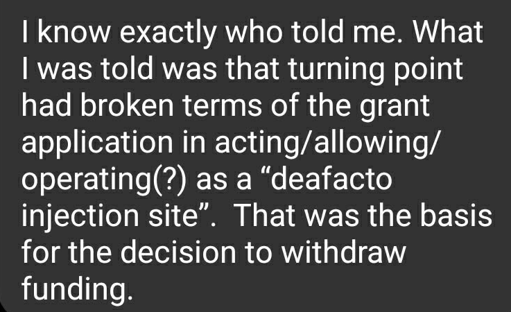 Message from Pickett: "Hey from our breakfast the other day… Have you been able to find out what grant conditions we have allegedly failed to meet? Or remember who told you that? Those are pretty big statements for someone to meet and as interim chair of turning point, I'd like to pursue these accusations a bit. Sorry, I hit delete on the previous one. I had to retype." Response from Scott: "Hi – I have been swamped at work, so I have not followed up on much of anything related to the election. I know exactly who told me. What I was told was that turning point had broken terms of the grant application in acting/allowing/operating(?) As a de facto injection site. That was the basis for the decision to withdraw funding."