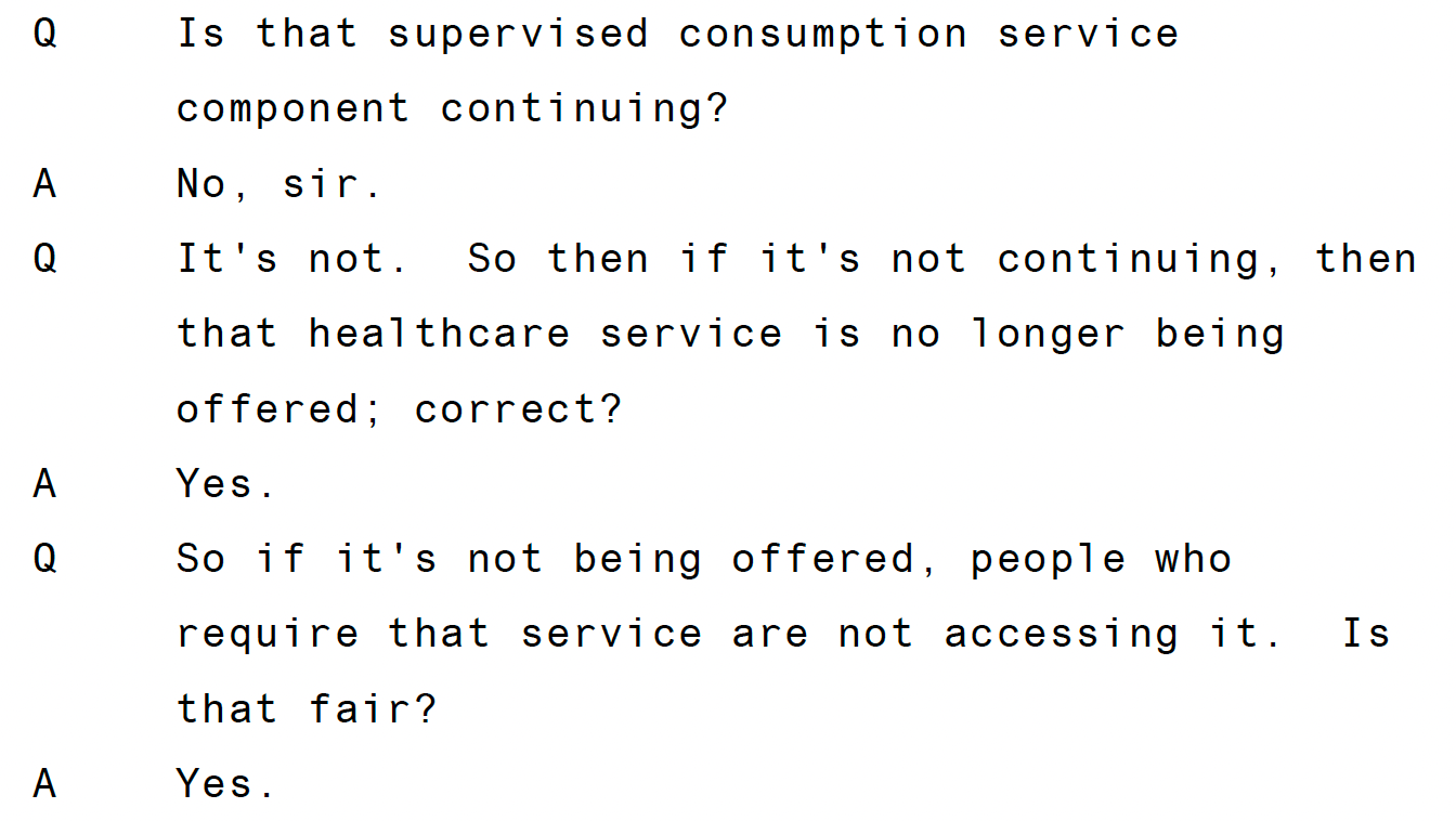 Q Is that supervised consumption service component continuing? A No, sir. Q It's not. So then if it's not continuing, then that healthcare service is no longer being offered; correct? A Yes. Q So if it's not being offered, people who require that service are not accessing it. Is that fair? A Yes.