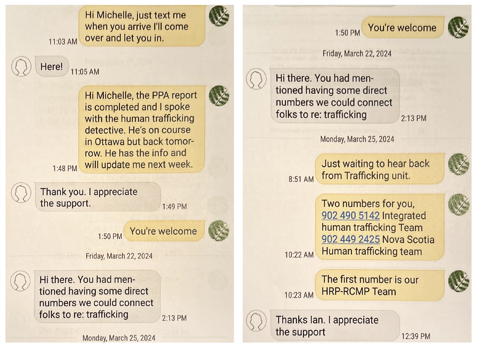 Text message exchanges between Constable Ian Walsh and Michelle Malette from March 2024. -Hi Michelle, just text me when you arrive I'll come over and let you in. -Here! -Hi Michelle, the PPA report is completed and I sopke with the human trafficking detective. He's on course in Ottawa but back tomorrow. He has the info and will update me next week. -Thank you. I appreciate the support. -You're welcome. -Hi there, you had mentioned having some direct numbers we could connect folks to re: trafficking. -Just waiting to hear back from trafficking unit. Two numbers for you (human trafficking teams). -Thanks Ian. I appreciate the support. 