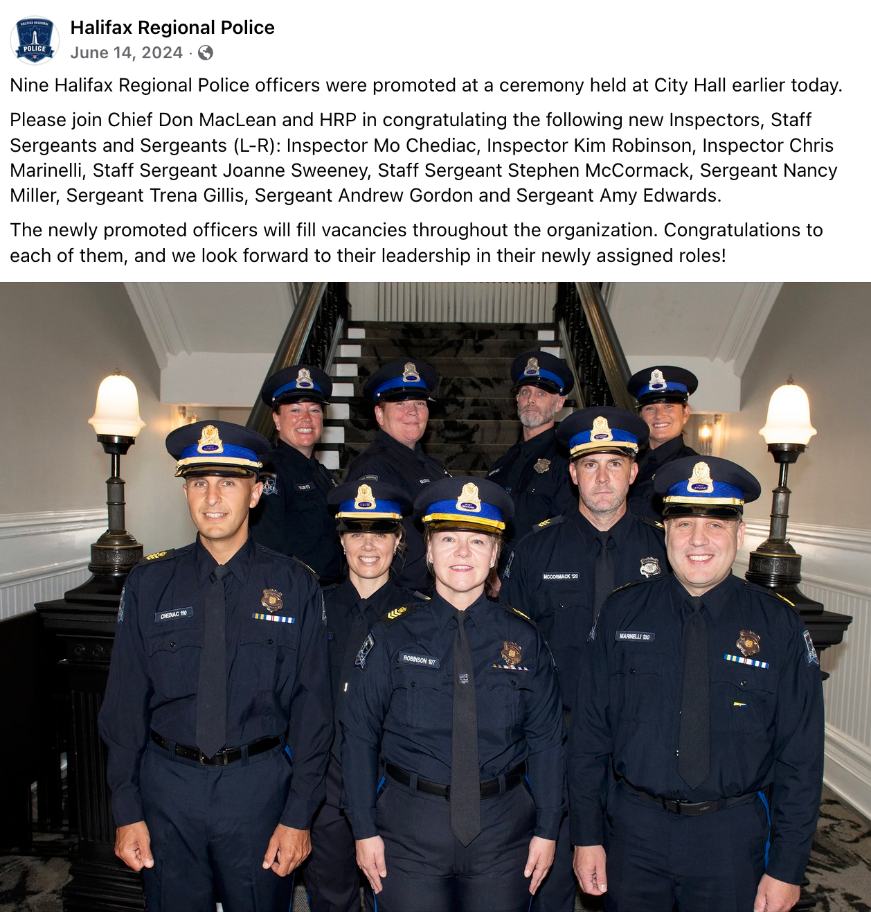 Halifax Regional Police June 14, 2024  · Nine Halifax Regional Police officers were promoted at a ceremony held at City Hall earlier today. Please join Chief Don MacLean and HRP in congratulating the following new Inspectors, Staff Sergeants and Sergeants (L-R): Inspector Mo Chediac, Inspector Kim Robinson, Inspector Chris Marinelli, Staff Sergeant Joanne Sweeney, Staff Sergeant Stephen McCormack, Sergeant Nancy Miller, Sergeant Trena Gillis, Sergeant Andrew Gordon and Sergeant Amy Edwards. The newly promoted officers will fill vacancies throughout the organization. Congratulations to each of them, and we look forward to their leadership in their newly assigned roles!