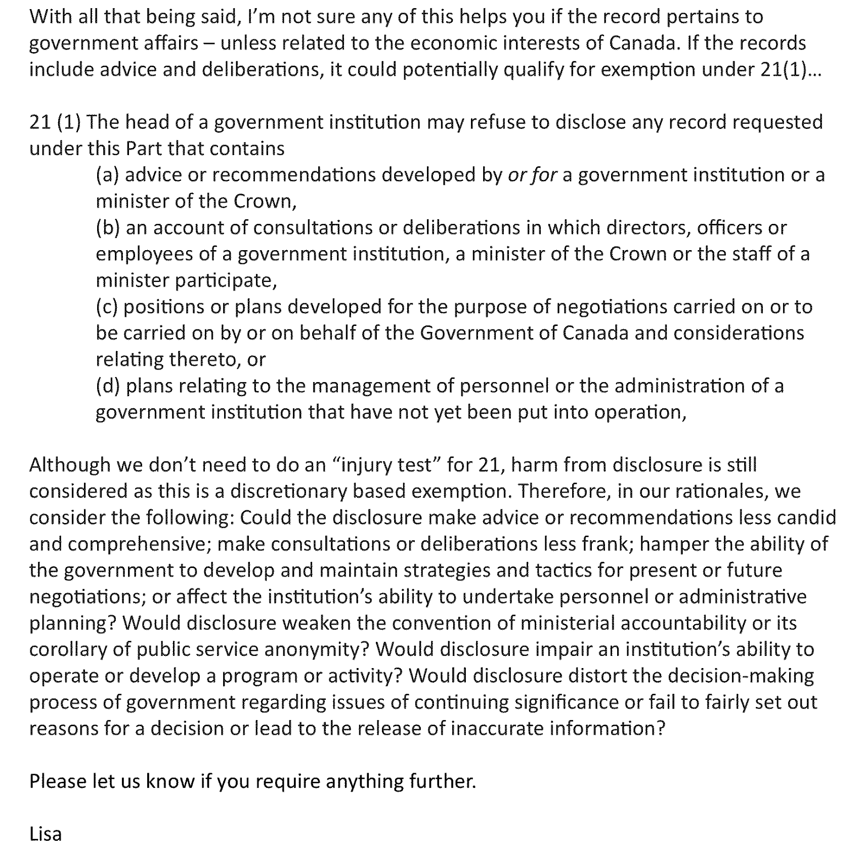With all that being said, I'm not sure any of this helps you if the record pertains to government affairs - unless related to the economic interests of Canada. If the records include advice and deliberations, it could potentially qualify for exemption under 21(1)... 21(1) The head of a government institution may refuse to disclose any record requested under this Part that contains (a) advice or recommendations developed by or for a government institution or a minister of the Crown, (b) an account of consultations or deliberations in which employees of a government institution, a directors, officers or minister of the Crown or the staff of a minister participate, (c) positions or plans developed for the be carried on by or on behalf of the Government purpose of negotiations carried on or to of Canada and considerations relating thereto, or (d) plans relating to the management of personnel or the administration of a government institution that have not yet been put into operation, Although we don't need to do an "injury test" for 21, harm from disclosure is still considered as this is a discretionary based exemption. Therefore, in our rationales, we consider the following: Could the disclosure make advice or recommendations less candid and comprehensive; make consultations or deliberations less frank; hamper the ability of the government to develop and maintain strategies and tactics for present or future negotiations; or affect the institution's ability to undertake personnel or administrative planning? Would disclosure weaken the convention of ministerial accountability or its corollary of public service anonymity? Would disclosure impair an institution's ability to operate or develop a program or activity? Would disclosure distort the decision-making process of government regarding issues of continuing significance or fail to fairly set out reasons for a decision or lead to the release of inaccurate information? Please let us know if you require anything further. Lisa