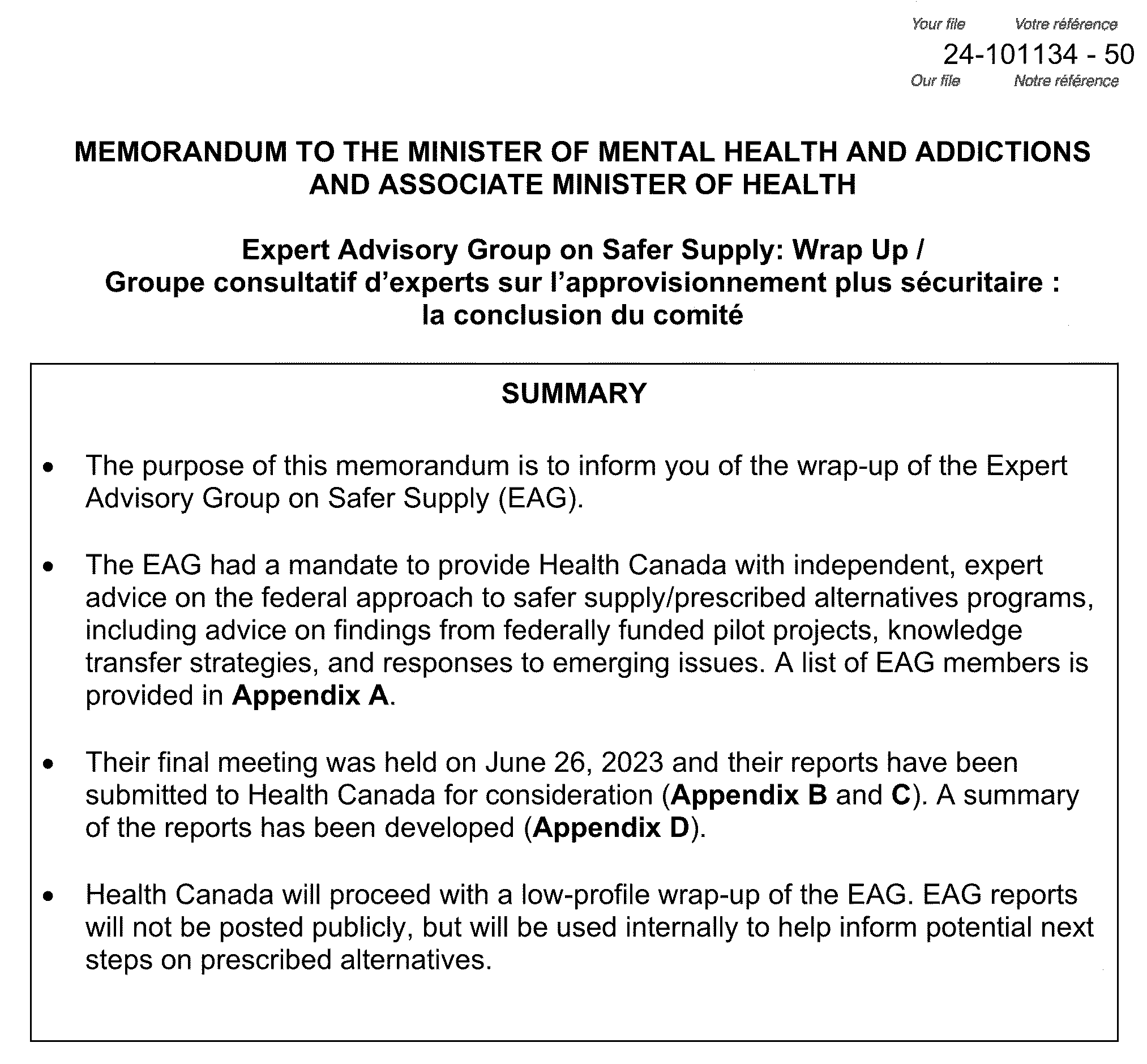 Expert advisory group on safer supply wrap up. Summary. The purpose of this memorandum is to inform you of the wrapup of the expert advisory group on safe supply. The EAG had a mandate to provide health Canada with independent expert advice on the federal approach to safer supply or prescribed alternatives programs, including advice on findings from federally funded pilot projects, knowledge transfer strategies, and response responses to emerging issues. A list of EAG members is provided in appendix a. Their final meeting was held on June 26, 2023 and their report reports have been submitted to health Canada for consideration. A summary of the report reports has been developed. Health Canada will proceed with a low profile wrap up of the EAG. EAG reports will not be posted publicly but will be used internally to help inform potential next steps on prescribed alternatives.
