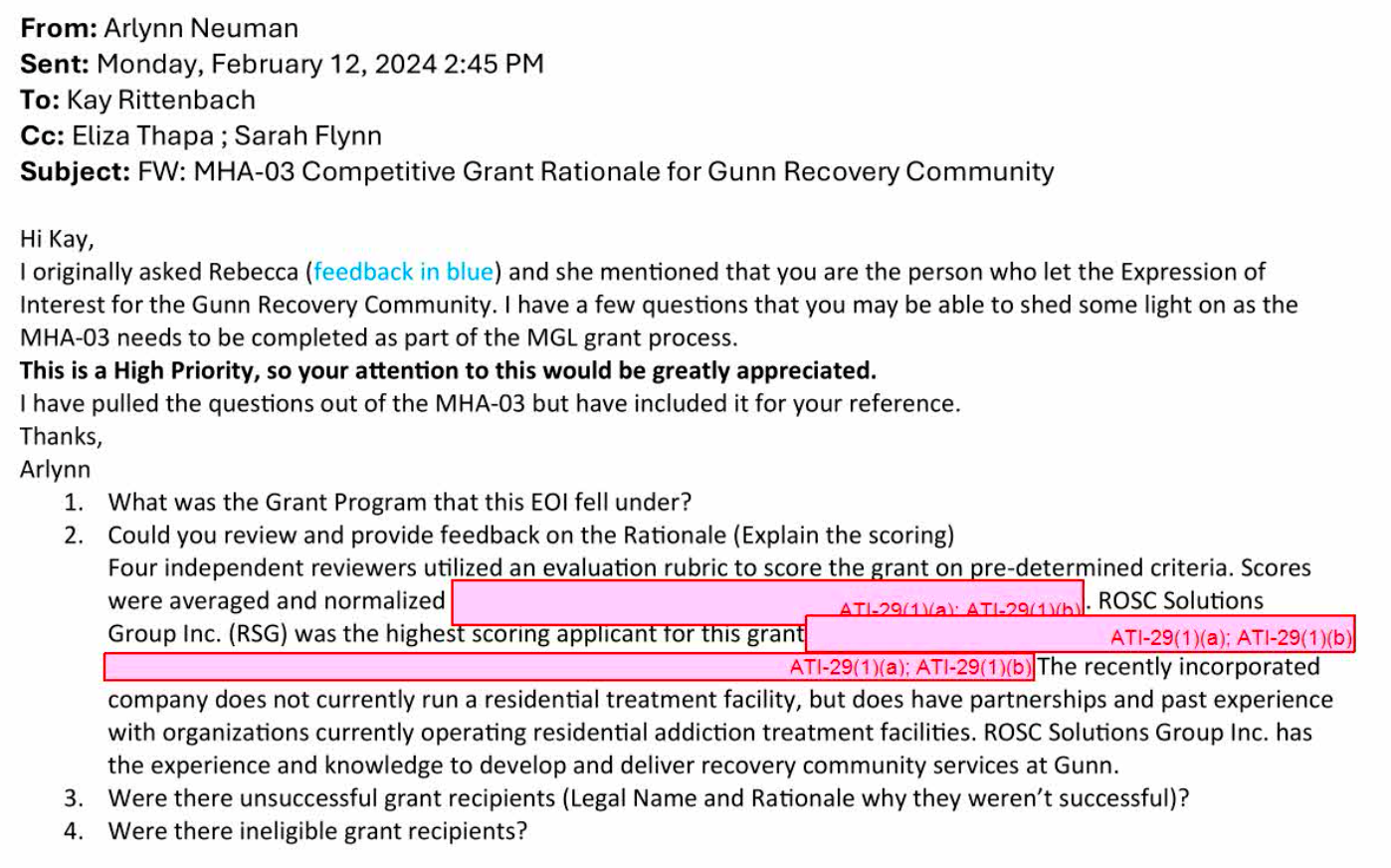 From: Arlynn Neuman Sent: Monday, February 12, 2024 2:45 PM To: Kay Rittenbach Cc: Eliza Thapa; Sarah Flynn Subject: FW: MHA-03 Competitive Grant Rationale for Gunn Recovery Community I originally asked Rebecca (feedback in blue) and she mentioned that you are the person who let the Expression of Interest for the Gunn Recovery Community. I have a few questions that you may be able to shed some light on as the MHA-03 needs to be completed as part of the MGL grant process. This is a High Priority, so your attention to this would be greatly appreciated. I have pulled the questions out of the MHA-03 but have included it for your reference. Arlynn 1. 2. What was the Grant Program that this EOl fell under? Could you review and provide feedback on the Rationale (Explain the scoring) Four independent reviewers utilized an evaluation rubric to score the grant on pre-determined criteria. Scores were averaged and normalized Group Inc. (RSG) was the highest scoring applicant for this grant AT1-29/11/al: ATL-29415- ROSC Solutions ATI-29(1)(a); ATI-29(1)(b) ATI-29(1)(a); ATI-29(1)(b) The recently incorporated company does not currently run a residential treatment facility, but does have partnerships and past experience with organizations currently operating residential addiction treatment facilities. ROSC Solutions Group Inc. has the experience and knowledge to develop and deliver recovery community services at Gunn. 3. Were there unsuccessful grant recipients (Legal Name and Rationale why they weren't successful)? 4. Were there ineligible grant recipients?
