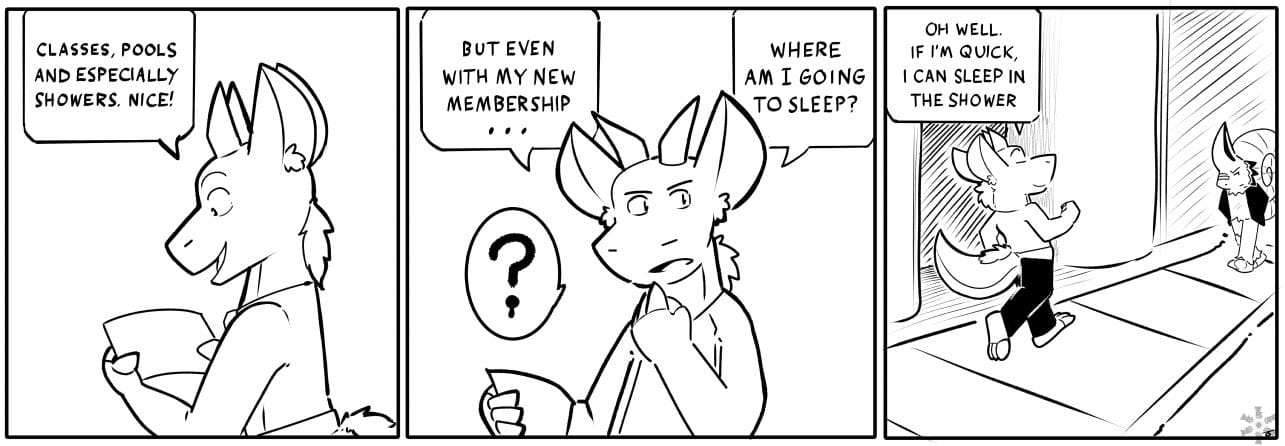 Sam: CLASSES, POOLS AND ESPECIALLY SHOWERS. NICE! / Sam: BUT EVEN WITH MY NEW MEMBERSHIP ... WHERE AM I GOING TO SLEEP? (DRIPPING QUESTION MARK) / Sam: OH WELL. IF I'M QUICK, I CAN SLEEP IN THE SHOWER