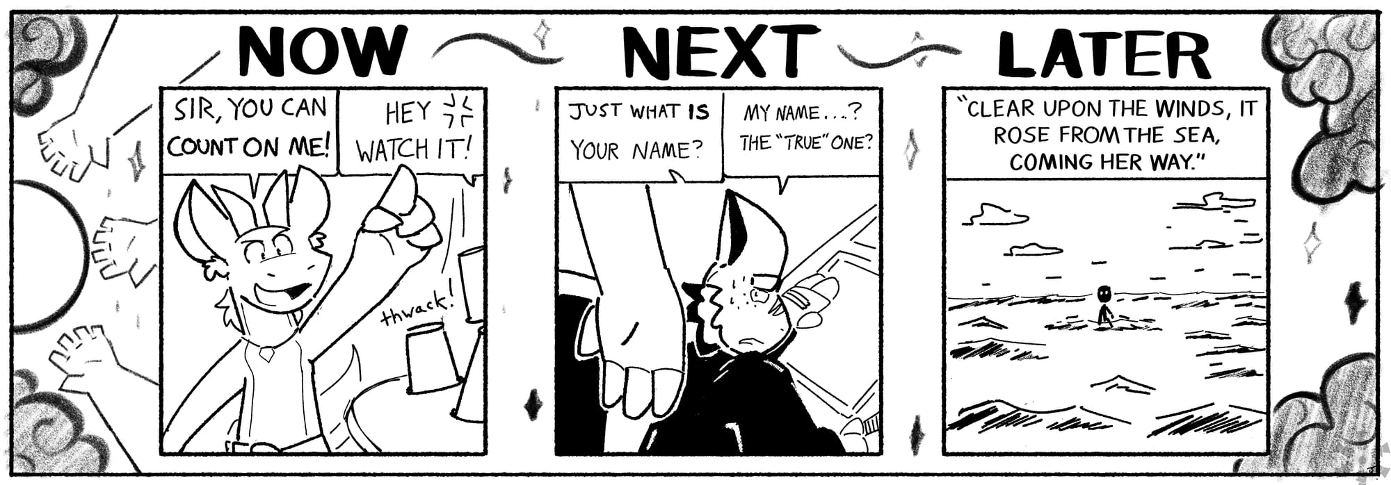 NOW - Sam: SIR, YOU CAN COUNT ON ME! / Other Speaker: HEY WATCH IT! / NEXT - Sam: JUST WHAT IS YOUR NAME? / Clayton: MY NAME ... ? THE "TRUE" ONE? / LATER - Narration: "CLEAR UPON THE WINDS, IT ROSE FROM THE SEA, COMING HER WAY" 