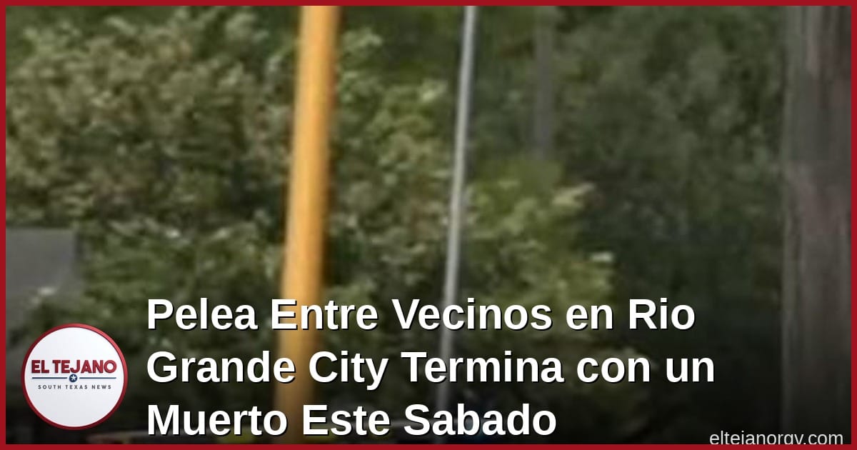 Pelea Entre Vecinos en Rio Grande City Termina con un Muerto Este Sabado