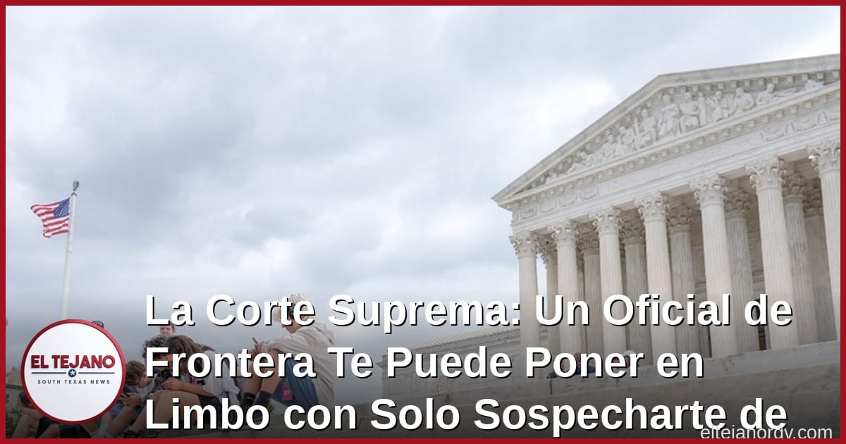 La Corte Suprema: Un Oficial de Frontera Te Puede Poner en Limbo Migratorio con Solo Sospecharte de un Crimen