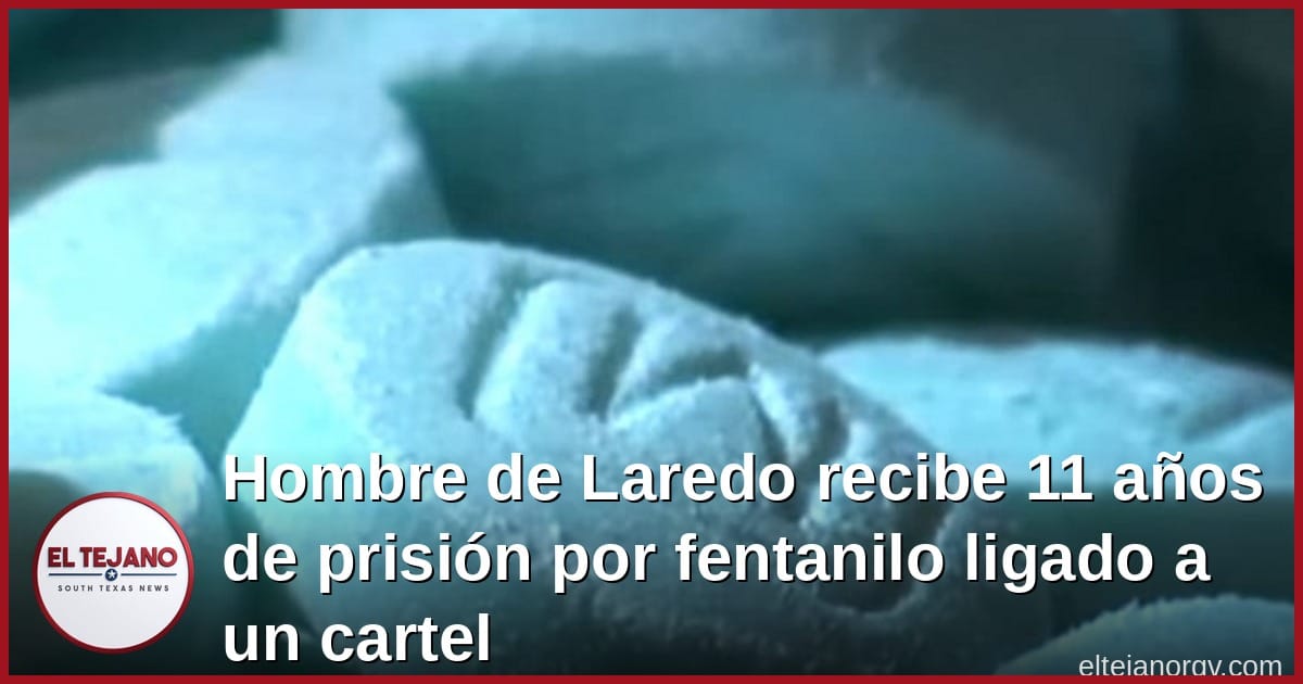 Hombre de Laredo recibe 11 años de prisión por fentanilo ligado a un cartel