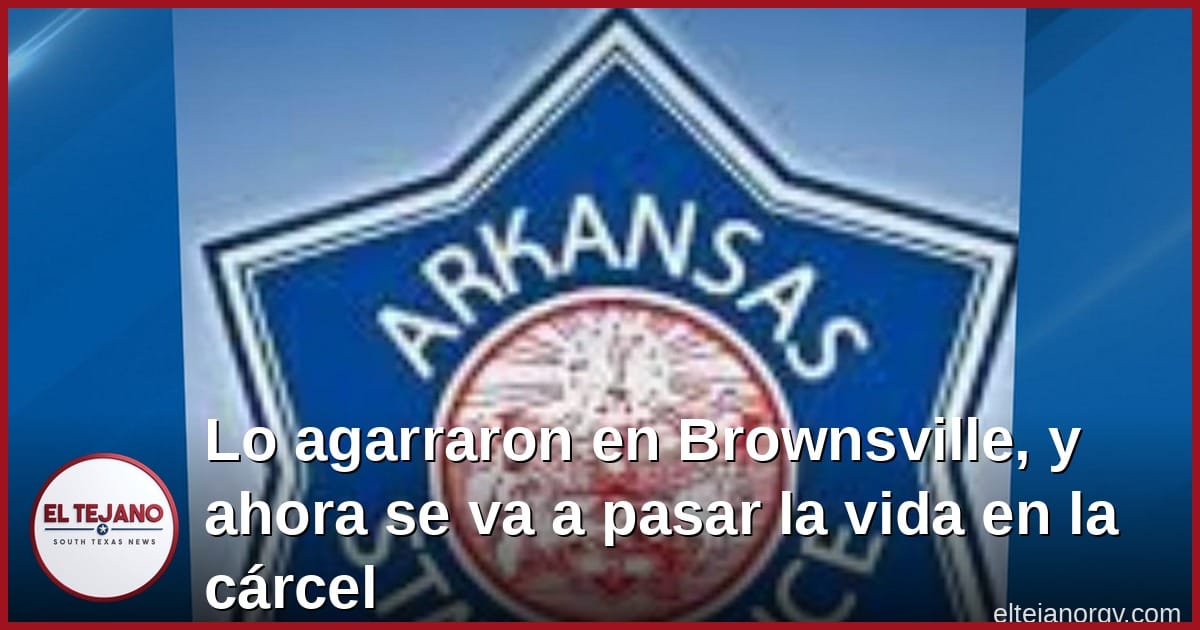 Lo agarraron en Brownsville, y ahora se va a pasar la vida en la cárcel