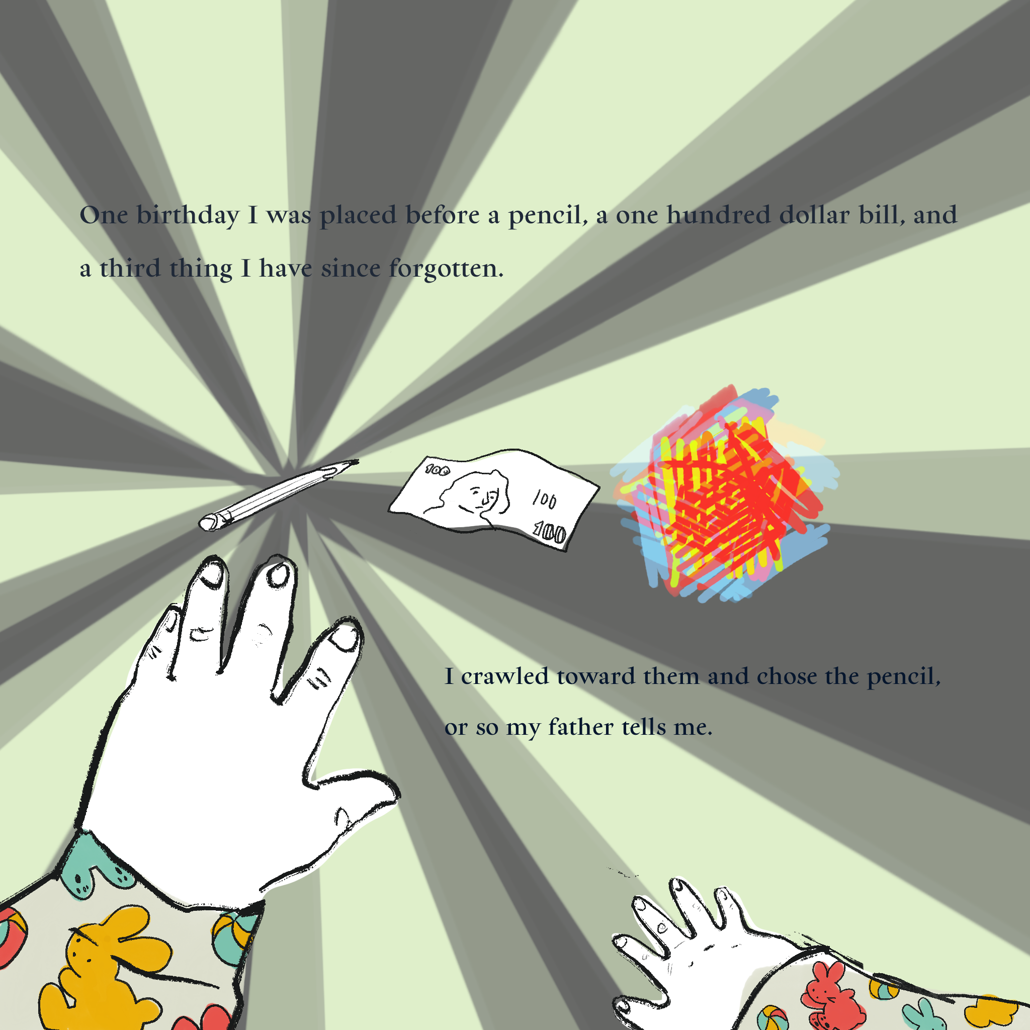 Illustration of a pair of baby hands moving towards a pencil, an hundred dollar bill, and a scribble of colors. The text reads: One birthday I was placed before a pencil, a one hundred dollar bill, and a third thing I have since forgotten.  I crawled toward them and chose the pencil, or so my father tells me.