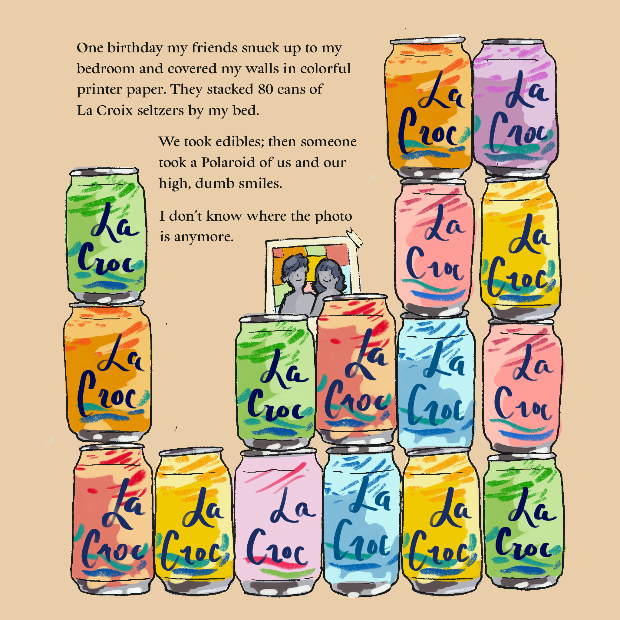 Illustration of a stack of La Croix cans in front of a polaroid with two smiling people. Text reads: One birthday my friends snuck up to my bedroom and covered my walls in colorful printer paper. They stacked 80 cans of La Croix seltzers by my bed. We took edibles; then someone took a Polaroid of us and our high, dumb smiles.  I don’t know where the photo is anymore.