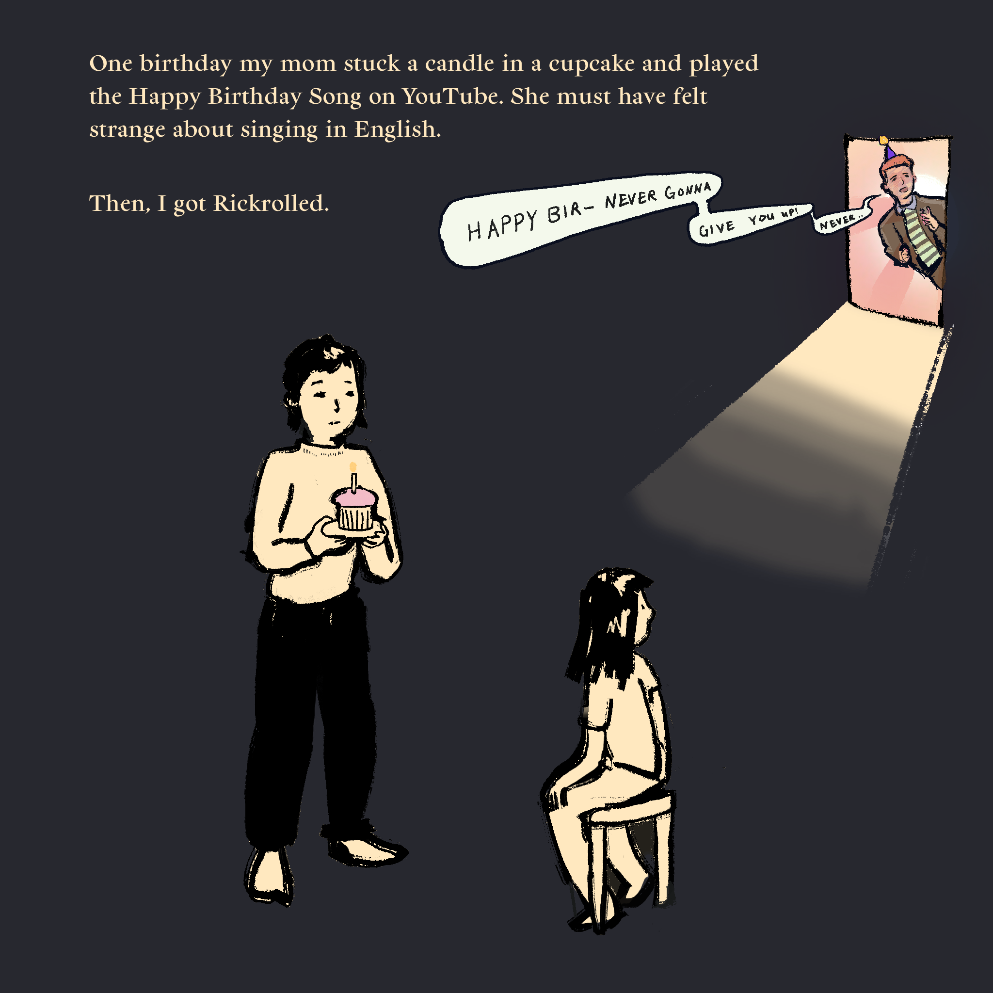 Illustration of a girl and her mom standing in a dark room. Another person sticks their head through an open door and sings Happy Bir-Never Gonna Give you Up! Never... The text reads: One birthday my mom stuck a candle in a cupcake and played the Happy Birthday Song on YouTube. She must have felt strange about singing in English.  Then, I got Rickrolled.