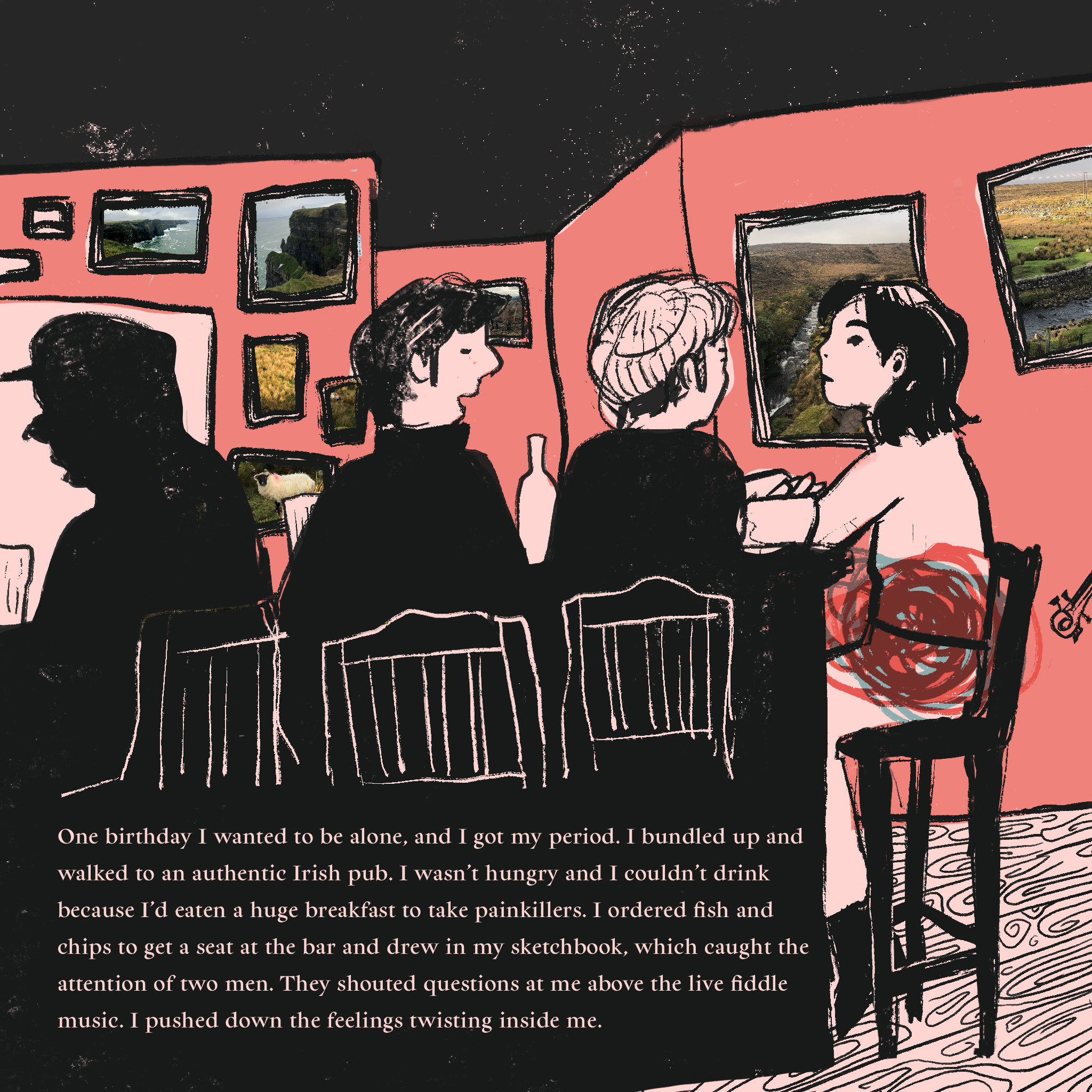 Illustration of a woman sitting at a busy bar with two others. A tangle of colors congregate at her stomach. Text reads: One birthday I wanted to be alone, and I got my period. I bundled up and walked to an authentic Irish pub. I wasn’t hungry and I couldn’t drink because I’d eaten a huge breakfast to take painkillers. I ordered fish and chips to get a seat at the bar and drew in my sketchbook, which caught the attention of two men. They shouted questions at me above the live fiddle music. I pushed down the feelings twisting inside me.