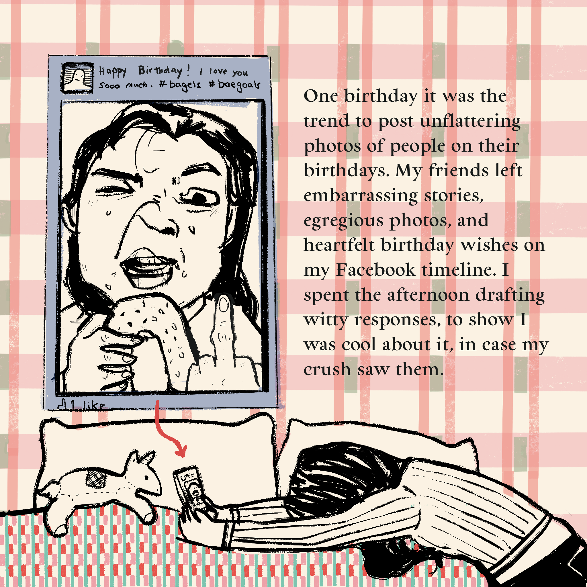 Illustration of the author lying face down on a bed, with a phone in her hand. On the phone, there is a social media post of her grimacing holding up a middle finger, a bagel in her other hand. The caption on the post reads: Happy Birthday! I love you sooo much. #bagels #baegoals. The text on the comic reads: One birthday it was the trend to post unflattering photos of people on their birthdays. My friends left embarrassing stories, egregious photos, and heartfelt birthday wishes on my Facebook timeline. I spent the afternoon drafting witty responses, to show I was cool about it, in case my crush saw them.